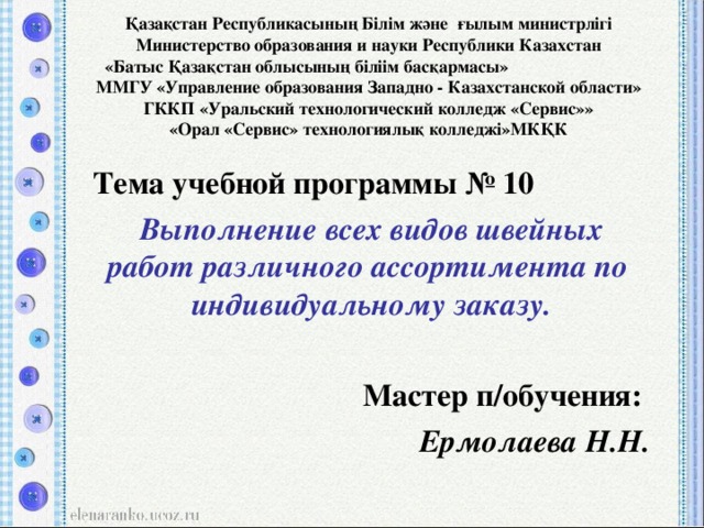 Қазақстан Республикасының Білім және ғылым министрлігі  Министерство образования и науки Республики Казахстан  «Батыс Қазақстан облысының біліім басқармасы» ММ ГУ «Управление образования Западно - Казахстанской области»  ГККП «Уральский технологический колледж «Сервис»»  «Орал «Сервис» технологиялық колледжі»МКҚК Тема учебной программы № 10 Выполнение всех видов швейных работ различного ассортимента по индивидуальному заказу.  Мастер п/обучения: Ермолаева Н.Н.