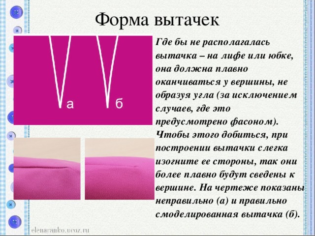 Форма вытачек   Где бы не располагалась вытачка – на лифе или юбке, она должна плавно оканчиваться у вершины, не образуя угла (за исключением случаев, где это предусмотрено фасоном). Чтобы этого добиться, при построении вытачки слегка изогните ее стороны, так они более плавно будут сведены к вершине. На чертеже показаны неправильно (а) и правильно смоделированная вытачка (б).