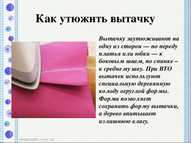 Как утюжить вытачку Вытачку заутюживают на одну из сторон — по переду платья или юбки — к боковым швам, по спинке – к среднему шву. При ВТО вытачек используют специальную деревянную колоду огруглой формы. Форма позволяет сохранить форму вытачки, а дерево впитывает излишнюю влагу.