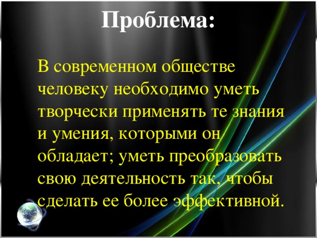 Проблема:   В современном обществе человеку необходимо уметь творчески применять те знания и умения, которыми он обладает; уметь преобразовать свою деятельность так, чтобы сделать ее более эффективной.