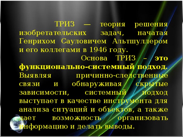 ТРИЗ — теория решения изобретательских задач, начатая Генрихом Сауловичем Альтшуллером и его коллегами в 1946 году.  Основа ТРИЗ – это функционально-системный подход. Выявляя причинно-следственные связи и обнаруживая скрытые зависимости, системный подход выступает в качестве инструмента для анализа ситуаций и объектов, а также дает возможность организовать информацию и делать выводы.