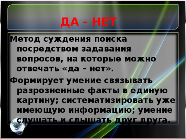 ДА - НЕТ   Метод суждения поиска посредством задавания вопросов, на которые можно отвечать «да – нет». Формирует умение связывать разрозненные факты в единую картину; систематизировать уже имеющую информацию; умение слушать и слышать друг друга.