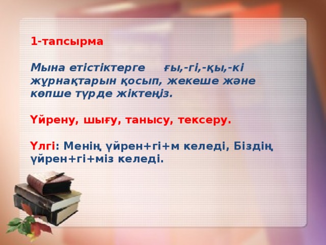 1-тапсырма Мына етістіктерге ғы,-гі,-қы,-кі жұрнақтарын қосып, жекеше және көпше түрде жіктеңіз. Үйрену, шығу, танысу, тексеру.  Үлгі : Менің үйрен+гі+м келеді, Біздің үйрен+гі+міз келеді.