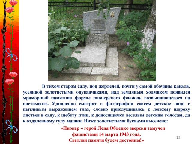 В тихом старом саду, под жерделей, почти у самой обочины канала, усеянной золотистыми одуванчиками, над земляным холмиком появился мраморный памятник формы пионерского флажка, возвышающегося на постаменте. Удивленно смотрит с фотографии совсем детское лицо с пытливым выражением глаз, словно прислушиваясь к легкому шороху листьев в саду, к щебету птиц, к доносящимся веселым детским голосам, да к отдаленному гулу машин. Ниже золотистыми буквами высечено:  «Пионер – герой Леня Объедко зверски замучен фашистами 14 марта 1943 года. Светлой памяти будем достойны!»