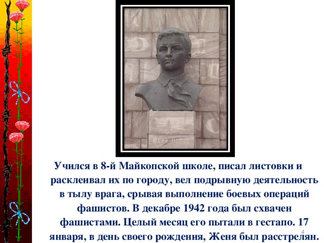 Учился в 8-й Майкопской школе, писал листовки и расклеивал их по городу, вел подрывную деятельность в тылу врага, срывая выполнение боевых операций фашистов. В декабре 1942 года был схвачен фашистами. Целый месяц его пытали в гестапо. 17 января, в день своего рождения, Женя был расстрелян.