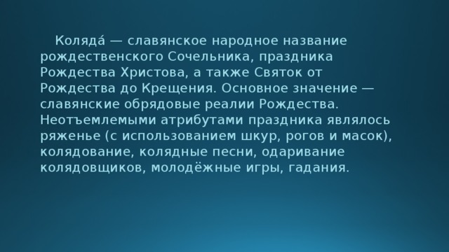 Коляда́ — славянское народное название рождественского Сочельника, праздника Рождества Христова, а также Святок от Рождества до Крещения. Основное значение — славянские обрядовые реалии Рождества. Неотъемлемыми атрибутами праздника являлось ряженье (с использованием шкур, рогов и масок), колядование, колядные песни, одаривание колядовщиков, молодёжные игры, гадания.