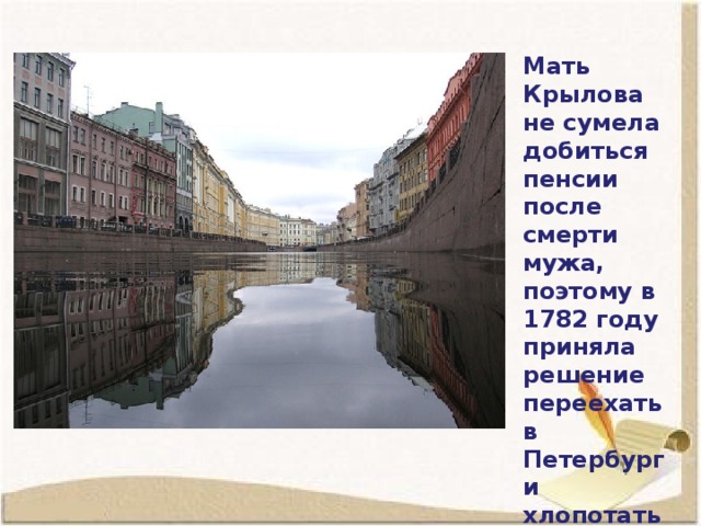 Мать Крылова не сумела добиться пенсии после смерти мужа, поэтому в 1782 году приняла решение переехать в Петербург и хлопотать о пенсии там.