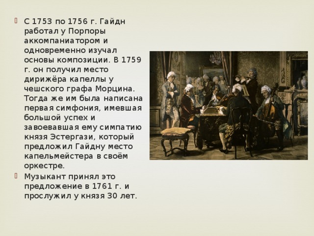 С 1753 по 1756 г. Гайдн работал у Порпоры аккомпаниатором и одновременно изучал основы композиции. В 1759 г. он получил место дирижёра капеллы у чешского графа Морцина. Тогда же им была написана первая симфония, имевшая большой успех и завоевавшая ему симпатию князя Эстергази, который предложил Гайдну место капельмейстера в своём оркестре. Музыкант принял это предложение в 1761 г. и прослужил у князя 30 лет. 