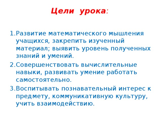 Цели урока :   1.Развитие математического мышления учащихся, закрепить изученный материал; выявить уровень полученных знаний и умений. 2.Совершенствовать вычислительные навыки, развивать умение работать самостоятельно. 3.Воспитывать познавательный интерес к предмету, коммуникативную культуру, учить взаимодействию.