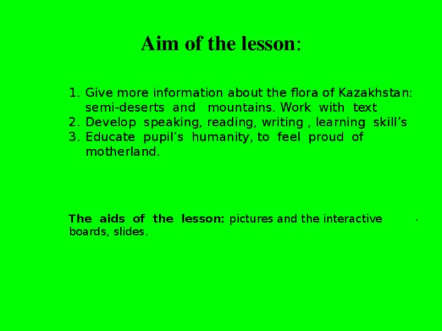 Aim of the lesson :   Give more information about the flora of Kazakhstan: semi-deserts and mountains. Work with text Develop speaking, reading, writing , learning skill’s Educate pupil’s humanity, to feel proud of motherland.    The aids of the lesson: pictures and the interactive boards, slides. .