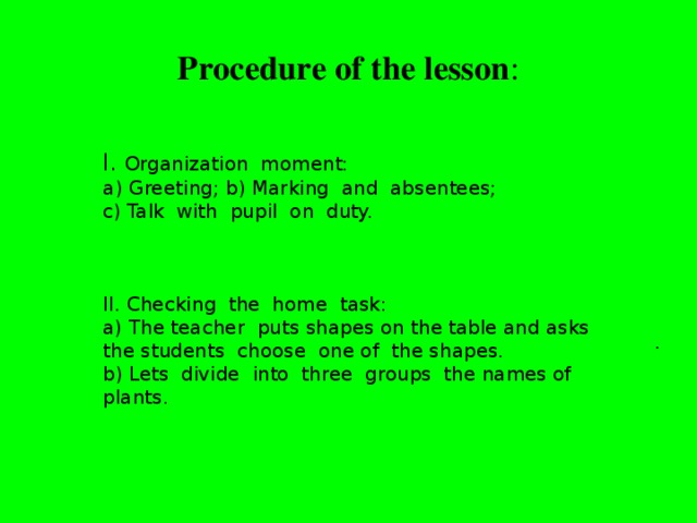 Procedure of the lesson :   I. Organization moment: Greeting; b) Marking and absentees; c) Talk with pupil on duty. II. Checking the home task: a) The teacher puts shapes on the table and asks the students choose one of the shapes. b) Lets divide into three groups the names of plants. .