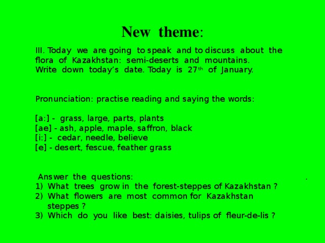 New theme :   III. Today we are going to speak and to discuss about the flora of Kazakhstan: semi-deserts and mountains. Write down today’s date. Today is 27 th of January. Pronunciation: practise reading and saying the words: [a:] - grass, large, parts, plants [ae] - ash, apple, maple, saffron, black [i:] - cedar, needle, believe [e] - desert, fescue, feather grass  Answer the questions: What trees grow in the forest-steppes of Kazakhstan ? What flowers are most common for Kazakhstan steppes ? Which do you like best: daisies, tulips of fleur-de-lis ? .