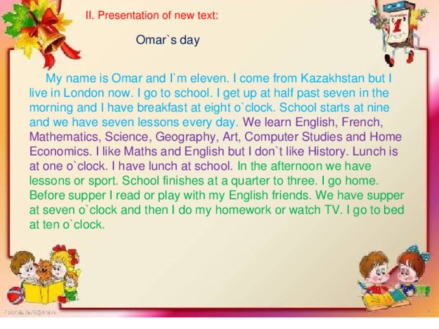 II. Presentation of new text:  Omar`s day  My name is Omar and I`m eleven. I come from Kazakhstan but I live in London now. I go to school. I get up at half past seven in the morning and I have breakfast at eight o`clock. School starts at nine and we have seven lessons every day. We learn English, French, Mathematics, Science, Geography, Art, Computer Studies and Home Economics. I like Maths and English but I don`t like History. Lunch is at one o`clock. I have lunch at school. In the afternoon we have lessons or sport. School finishes at a quarter to three. I go home. Before supper I read or play with my English friends. We have supper at seven o`clock and then I do my homework or watch TV. I go to bed at ten o`clock.