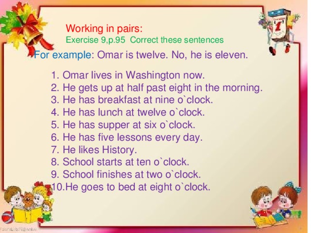 Working in pairs: Exercise 9,p.95 Correct these sentences For example : Omar is twelve. No, he is eleven.