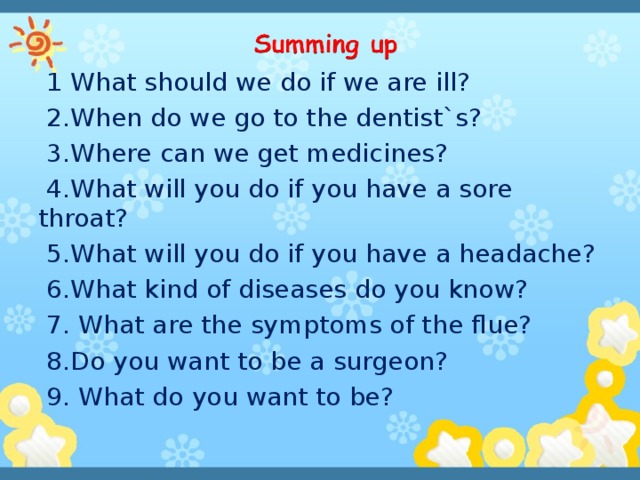 1 What should we do if we are ill?  2.When do we go to the dentist`s?  3.Where can we get medicines?  4.What will you do if you have a sore throat?  5.What will you do if you have a headache?  6.What kind of diseases do you know?  7. What are the symptoms of the flue?  8.Do you want to be a surgeon?  9. What do you want to be?