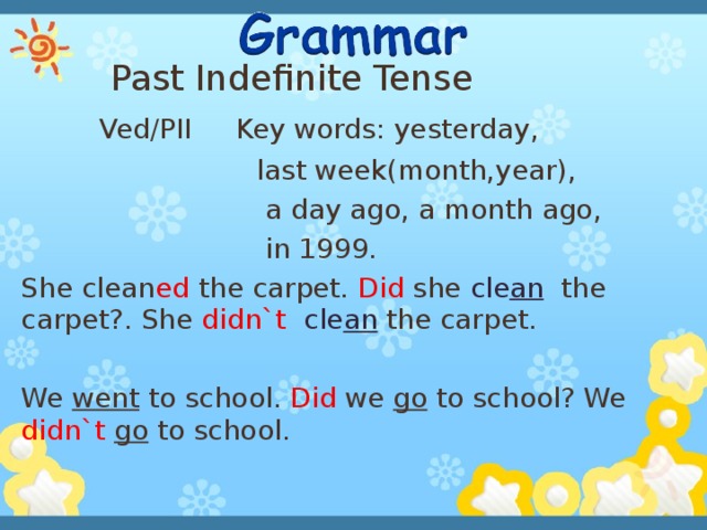 Past Indefinite Tense  Ved/PII Key words: yesterday,  last week(month,year),  a day ago, a month ago,  in 1999. She clean ed the carpet. Did she cle an  the carpet?. She didn`t cle an  the carpet. We went to school. Did we go to school? We didn`t  go to school.