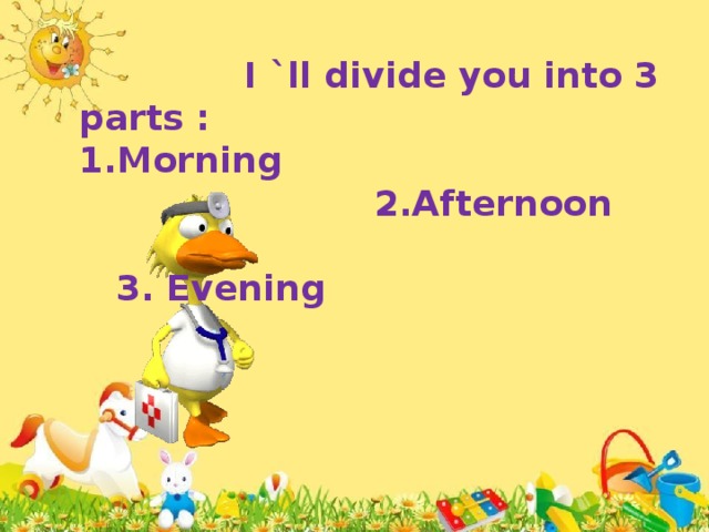 I `ll divide you into 3 parts : 1.Morning  2.Afternoon  3. Evening