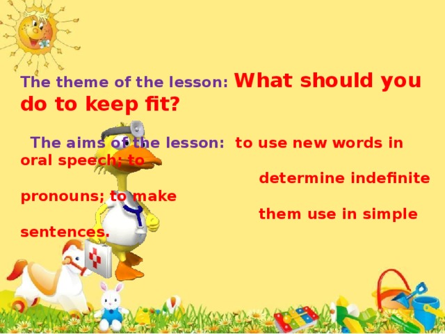 The theme of the lesson: What should you do to keep fit?   The aims of the lesson: to use new words in oral speech; to  determine indefinite pronouns; to make  them use in simple sentences.
