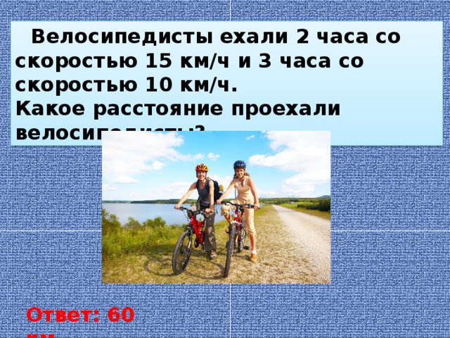 Велосипедисты ехали 2 часа со скоростью 15 км/ч и 3 часа со скоростью 10 км/ч. Какое расстояние проехали велосипедисты? Ответ: 60 км