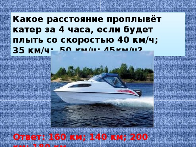Какое расстояние проплывёт катер за 4 часа, если будет плыть со скоростью 40 км/ч; 35 км/ч; 50 км/ч; 45км/ч? Ответ: 160 км; 140 км; 200 км; 180 км
