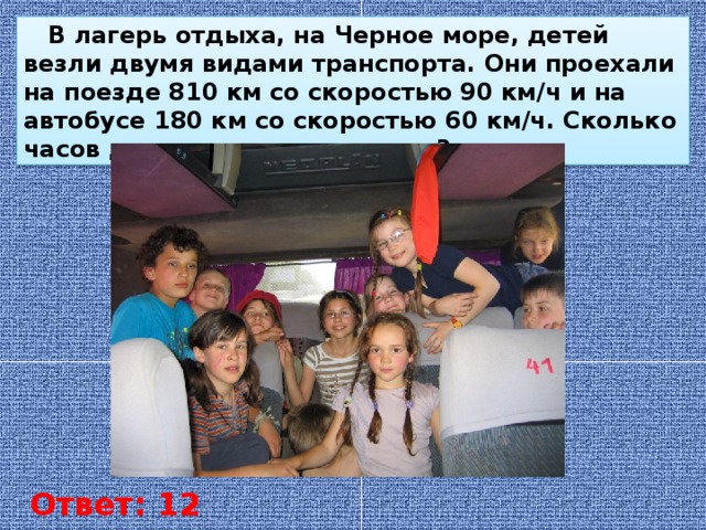 В лагерь отдыха, на Черное море, детей везли двумя видами транспорта. Они проехали на поезде 810 км со скоростью 90 км/ч и на автобусе 180 км со скоростью 60 км/ч. Сколько часов дети находились в пути? Ответ: 12 часов
