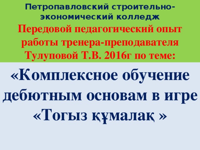 Петропавловский строительно- экономический колледж  Передовой педагогический опыт работы тренера-преподавателя Тулуповой Т.В. 2016г по теме: «Комплексное обучение дебютным основам в игре «Тогыз құмалақ »