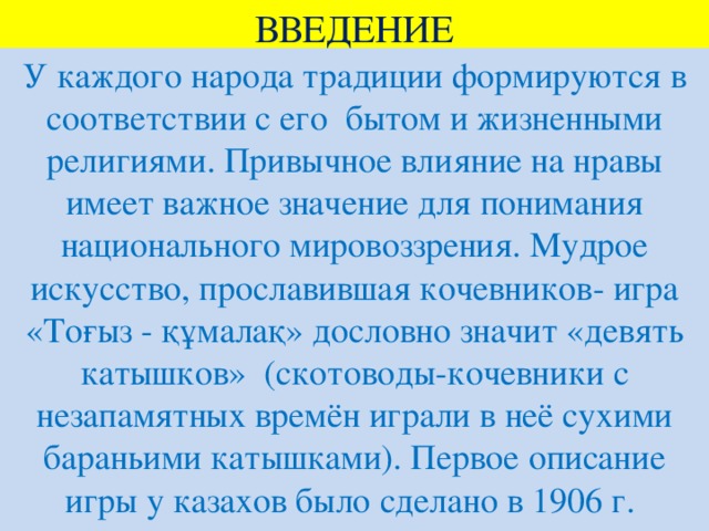 ВВЕДЕНИЕ У каждого народа традиции формируются в соответствии с его бытом и жизненными религиями. Привычное влияние на нравы имеет важное значение для понимания национального мировоззрения. Мудрое искусство, прославившая кочевников- игра «Тоғыз - құмалақ» дословно значит «девять катышков» (скотоводы-кочевники с незапамятных времён играли в неё сухими бараньими катышками). Первое описание игры у казахов было сделано в 1906 г.