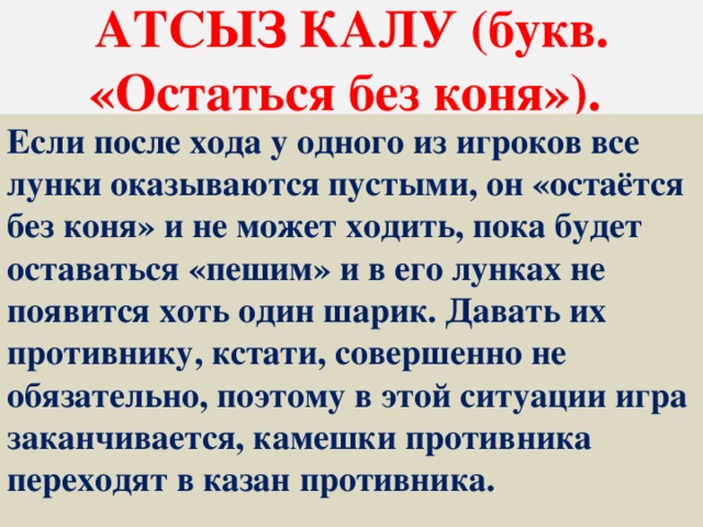 АТСЫЗ КАЛУ (букв. «Остаться без коня»). Если после хода у одного из игроков все лунки оказываются пустыми, он «остаётся без коня» и не может ходить, пока будет оставаться «пешим» и в его лунках не появится хоть один шарик. Давать их противнику, кстати, совершенно не обязательно, поэтому в этой ситуации игра заканчивается, камешки противника переходят в казан противника.