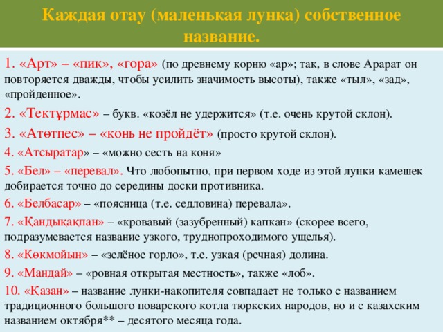 Каждая отау (маленькая лунка) собственное название. 1. «Арт» – «пик», «гора» (по древнему корню «ар»; так, в слове Арарат он повторяется дважды, чтобы усилить значимость высоты), также «тыл», «зад», «пройденное». 2. «Тектұрмас» – букв. «козёл не удержится» (т.е. очень крутой склон). 3. «Атөтпес» – «конь не пройдёт» (просто крутой склон). 4. «Атсыратар » – «можно сесть на коня» 5. «Бел» – «перевал». Что любопытно, при первом ходе из этой лунки камешек добирается точно до середины доски противника. 6. «Белбасар» – «поясница (т.е. седловина) перевала». 7. «Қандықақпан» – «кровавый (зазубренный) капкан» (скорее всего, подразумевается название узкого, труднопроходимого ущелья). 8. «Көкмойын» – «зелёное горло», т.е. узкая (речная) долина. 9. «Мандай» – «ровная открытая местность», также «лоб». 10. «Қазан» – название лунки-накопителя совпадает не только с названием традиционного большого поварского котла тюркских народов, но и с казахским названием октября** – десятого месяца года.