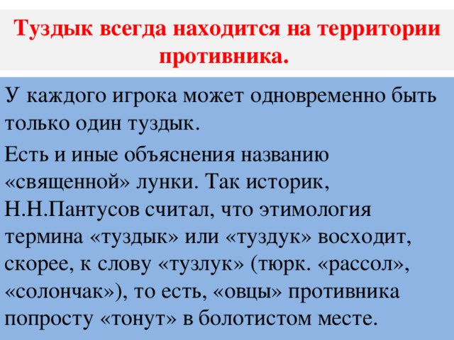 Туздык всегда находится на территории противника. У каждого игрока может одновременно быть только один туздык. Есть и иные объяснения названию «священной» лунки. Так историк, Н.Н.Пантусов считал, что этимология термина «туздык» или «туздук» восходит, скорее, к слову «тузлук» (тюрк. «рассол», «солончак»), то есть, «овцы» противника попросту «тонут» в болотистом месте.