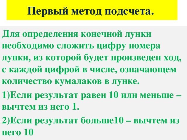 Первый метод подсчета. Для определения конечной лунки необходимо сложить цифру номера лунки, из которой будет произведен ход, с каждой цифрой в числе, означающем количество кумалаков в лунке. 1)Если результат равен 10 или меньше – вычтем из него 1. 2)Если результат больше10 – вычтем из него 10