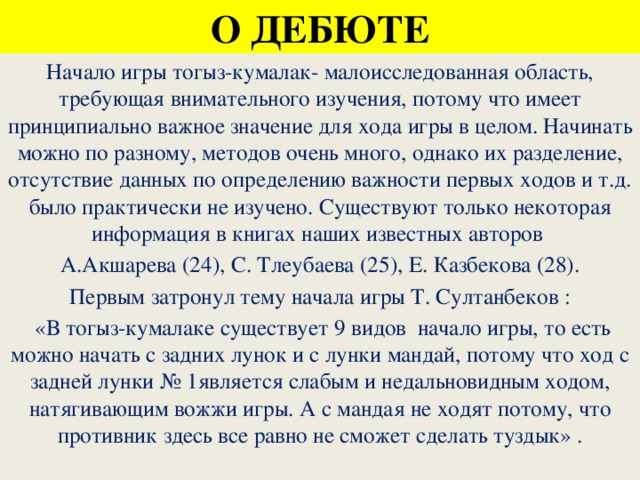 О ДЕБЮТЕ Начало игры тогыз-кумалак- малоисследованная область, требующая внимательного изучения, потому что имеет принципиально важное значение для хода игры в целом. Начинать можно по разному, методов очень много, однако их разделение, отсутствие данных по определению важности первых ходов и т.д. было практически не изучено. Существуют только некоторая информация в книгах наших известных авторов А.Акшарева (24), С. Тлеубаева (25), Е. Казбекова (28). Первым затронул тему начала игры Т. Султанбеков :  «В тогыз-кумалаке существует 9 видов начало игры, то есть можно начать с задних лунок и с лунки мандай, потому что ход с задней лунки № 1является слабым и недальновидным ходом, натягивающим вожжи игры. А с мандая не ходят потому, что противник здесь все равно не сможет сделать туздык» .