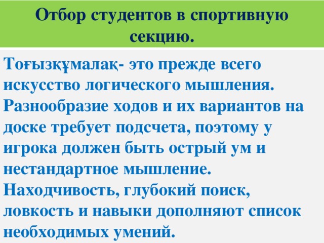 Отбор студентов в спортивную секцию. Тоғызқұмалақ- это прежде всего искусство логического мышления. Разнообразие ходов и их вариантов на доске требует подсчета, поэтому у игрока должен быть острый ум и нестандартное мышление. Находчивость, глубокий поиск, ловкость и навыки дополняют список необходимых умений.