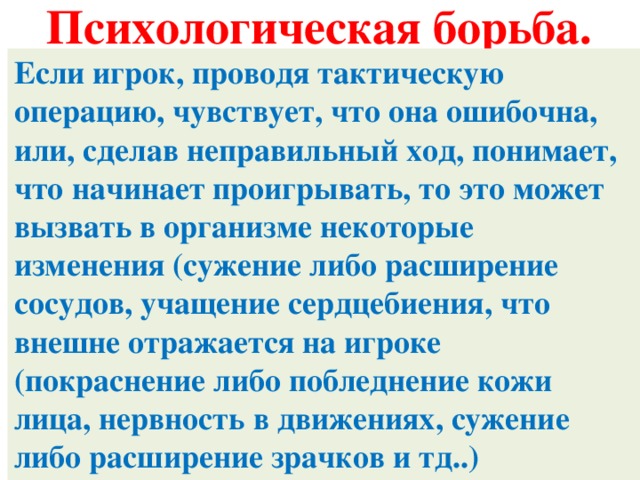 Психологическая борьба. Если игрок, проводя тактическую операцию, чувствует, что она ошибочна, или, сделав неправильный ход, понимает, что начинает проигрывать, то это может вызвать в организме некоторые изменения (сужение либо расширение сосудов, учащение сердцебиения, что внешне отражается на игроке (покраснение либо побледнение кожи лица, нервность в движениях, сужение либо расширение зрачков и тд..)