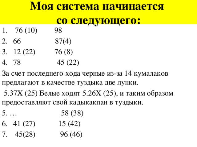 Моя система начинается  со следующего:  76 (10) 98 66 87(4) 12 (22) 76 (8) 78 45 (22) За счет последнего хода черные из-за 14 кумалаков предлагают в качестве туздыка две лунки.  5.37Х (25) Белые ходят 5.26Х (25), и таким образом предоставляют свой кадыкакпан в туздыки. 5. … 58 (38)