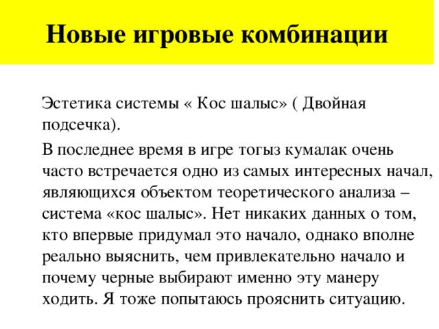 Новые игровые комбинации Эстетика системы « Кос шалыс» ( Двойная подсечка). В последнее время в игре тогыз кумалак очень часто встречается одно из самых интересных начал, являющихся объектом теоретического анализа – система «кос шалыс». Нет никаких данных о том, кто впервые придумал это начало, однако вполне реально выяснить, чем привлекательно начало и почему черные выбирают именно эту манеру ходить. Я тоже попытаюсь прояснить ситуацию.