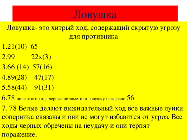 Ловушка Ловушка- это хитрый ход, содержащий скрытую угрозу для противника 1.21(10) 65 2.99 22х(3) 3.66 (14) 57(16) 4.89(28) 47(17) 5.58(44) 91(31) 6.78 поле этого хода черные не заметили ловушку и сыграли 56 7. 78 Белые делают выжидательный ход все важные лунки соперника связаны и они не могут избавится от угроз. Все ходы черных обречены на неудачу и они терпят поражение.