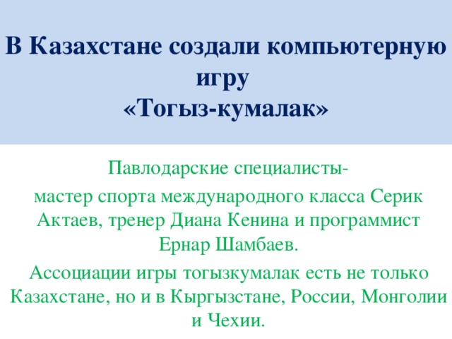 В Казахстане создали компьютерную игру  «Тогыз-кумалак»   Павлодарские специалисты- мастер спорта международного класса Серик Актаев, тренер Диана Кенина и программист Ернар Шамбаев. Ассоциации игры тогызкумалак есть не только Казахстане, но и в Кыргызстане, России, Монголии и Чехии.