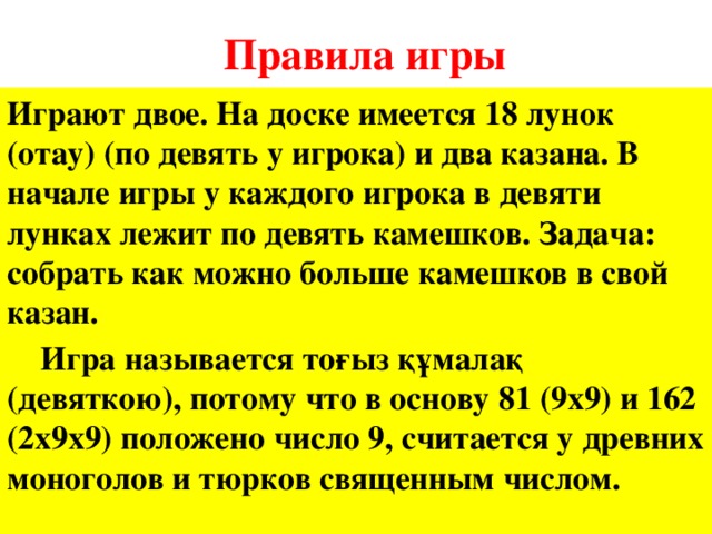 Правила игры Играют двое. На доске имеется 18 лунок (отау) (по девять у игрока) и два казана. В начале игры у каждого игрока в девяти лунках лежит по девять камешков. Задача: собрать как можно больше камешков в свой казан.  Игра называется тоғыз құмалақ (девяткою), потому что в основу 81 (9х9) и 162 (2х9х9) положено число 9, считается у древних моноголов и тюрков священным числом.