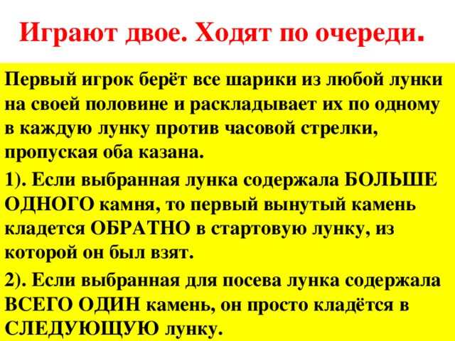 Играют двое. Ходят по очереди . Первый игрок берёт все шарики из любой лунки на своей половине и раскладывает их по одному в каждую лунку против часовой стрелки, пропуская оба казана. 1). Если выбранная лунка содержала БОЛЬШЕ ОДНОГО камня, то первый вынутый камень кладется ОБРАТНО в стартовую лунку, из которой он был взят. 2). Если выбранная для посева лунка содержала ВСЕГО ОДИН камень, он просто кладётся в СЛЕДУЮЩУЮ лунку.