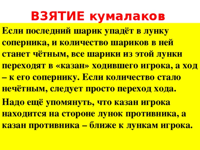 ВЗЯТИЕ кумалаков Если последний шарик упадёт в лунку соперника, и количество шариков в ней станет чётным, все шарики из этой лунки переходят в «казан» ходившего игрока, а ход – к его сопернику. Если количество стало нечётным, следует просто переход хода. Надо ещё упомянуть, что казан игрока находится на стороне лунок противника, а казан противника – ближе к лункам игрока.