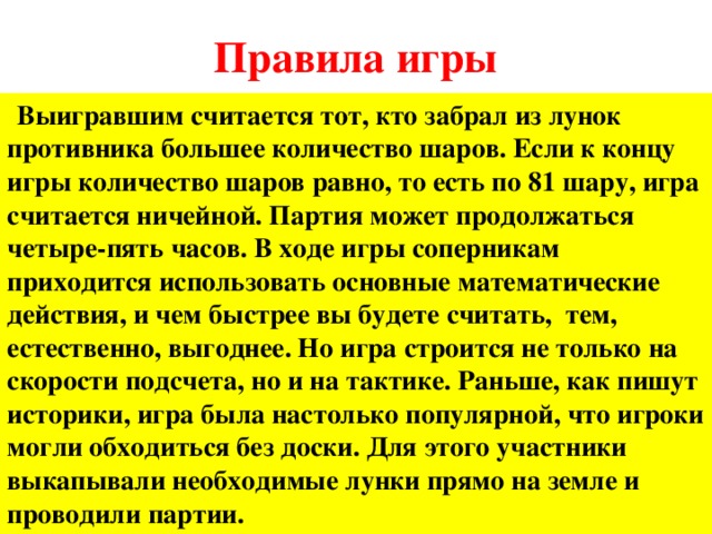 Правила игры  Выигравшим считается тот, кто забрал из лунок противника большее количество шаров. Если к концу игры количество шаров равно, то есть по 81 шару, игра считается ничейной. Партия может продолжаться четыре-пять часов. В ходе игры соперникам приходится использовать основные математические действия, и чем быстрее вы будете считать, тем, естественно, выгоднее. Но игра строится не только на скорости подсчета, но и на тактике. Раньше, как пишут историки, игра была настолько популярной, что игроки могли обходиться без доски. Для этого участники выкапывали необходимые лунки прямо на земле и проводили партии.