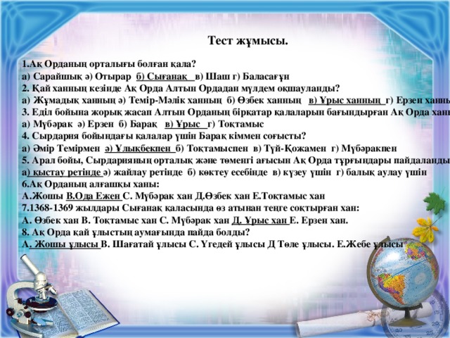 Тест жұмысы.  Ақ Орданың орталығы болған қала? а) Сарайшық ә) Отырар б) Сығанақ в) Шаш г) Баласағұн 2. Қай ханның кезінде Ақ Орда Алтын Ордадан мүлдем оқшауланды? а) Жұмадық ханның ә) Темір-Мәлік ханның б) Өзбек ханның в) Ұрыс ханның г) Ерзен ханның 3. Еділ бойына жорық жасап Алтын Орданың бірқатар қалаларын бағындырған Ақ Орда ханы? а) Мүбәрак ә) Ерзен б) Барақ в) Ұрыс г) Тоқтамыс 4. Сырдария бойындағы қалалар үшін Барақ кіммен соғысты? а) Әмір Темірмен ә) Ұлықбекпен б) Тоқтамыспен в) Түй-Қожамен г) Мүбәракпен 5. Арал бойы, Сырдарияның орталық және төменгі ағысын Ақ Орда тұрғындары пайдаланды? а ) қыстау ретінде ә) жайлау ретінде б) көктеу есебінде в) күзеу үшін г) балық аулау үшін 6.Ақ Орданың алғашқы ханы: А.Жошы В.Ода Ежен С. Мүбәрак хан Д.Өзбек хан Е.Тоқтамыс хан 7.1368-1369 жылдары Сығанақ қаласында өз атынан теңге соқтырған хан: А. Өзбек хан В. Тоқтамыс хан С. Мүбәрак хан Д. Ұрыс хан Е. Ерзен хан. 8. Ақ Орда қай ұлыстың аумағында пайда болды? А . Жошы ұлысы В. Шағатай ұлысы С. Үгедей ұлысы Д Төле ұлысы. Е.Жебе ұлысы