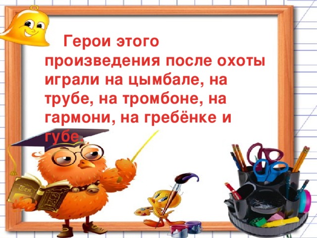 Герои этого произведения после охоты играли на цымбале, на трубе, на тромбоне, на гармони, на гребёнке и губе.