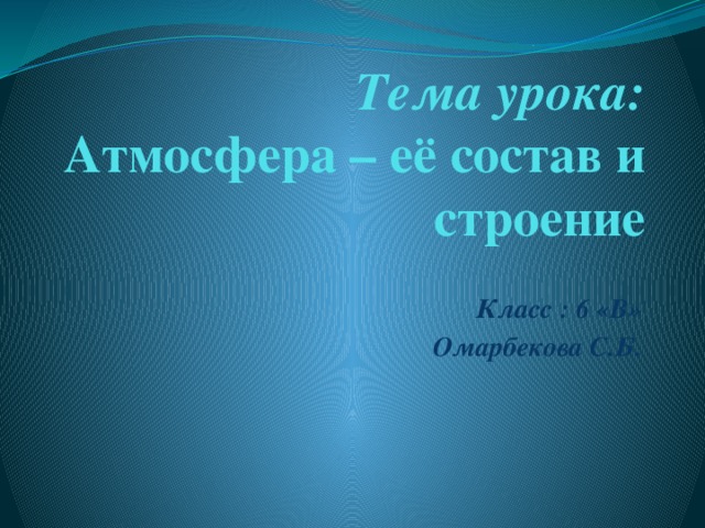 Тема урока:  Атмосфера – её состав и строение  Класс : 6 «В» Омарбекова С.Б.