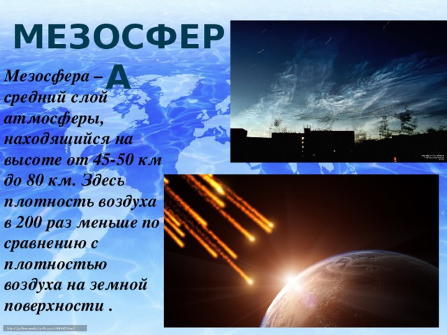 МЕЗОСФЕРА Мезосфера – средний слой атмосферы, находящийся на высоте от 45-50 км до 80 км. Здесь плотность воздуха в 200 раз меньше по сравнению с плотностью воздуха на земной поверхности .