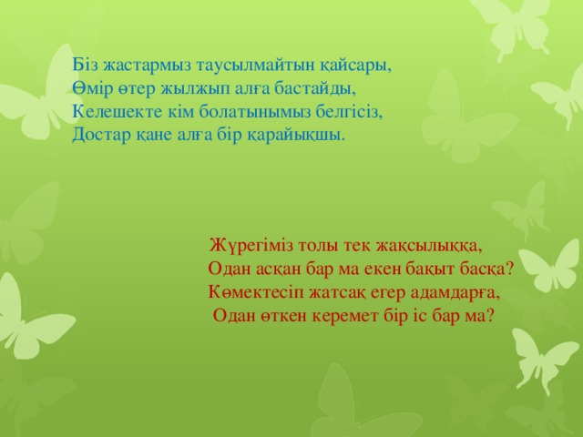 Біз жастармыз таусылмайтын қайсары,  Өмір өтер жылжып алға бастайды,  Келешекте кім болатынымыз белгісіз,  Достар қане алға бір қарайықшы.        Жүрегіміз толы тек жақсылыққа,  Одан асқан бар ма екен бақыт басқа?  Көмектесіп жатсақ егер адамдарға,  Одан өткен керемет бір іс бар ма?