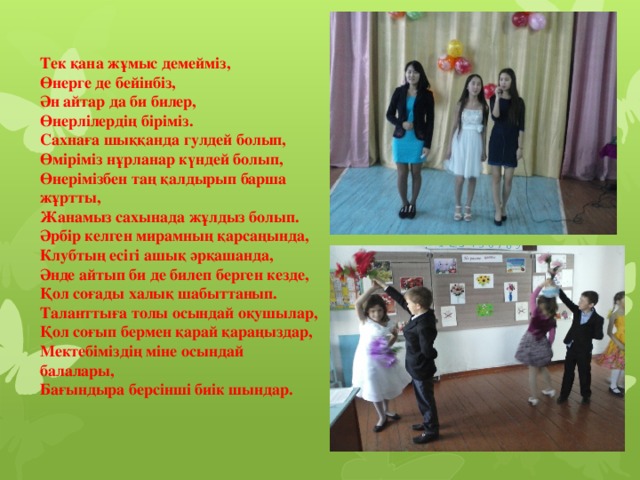 Тек қана жұмыс демейміз,  Өнерге де бейінбіз,  Ән айтар да би билер,  Өнерлілердің біріміз.  Сахнаға шыққанда гулдей болып,  Өміріміз нұрланар күндей болып,  Өнерімізбен таң қалдырып барша жұртты,  Жанамыз сахынада жұлдыз болып.  Әрбір келген мирамның қарсаңында,  Клубтың есігі ашық әрқашанда,  Әнде айтып би де билеп берген кезде,  Қол соғады халық шабыттанып.  Таланттыға толы осындай оқушылар,  Қол соғып бермен қарай қараңыздар,  Мектебіміздің міне осындай балалары,  Бағындыра берсінші биік шындар.
