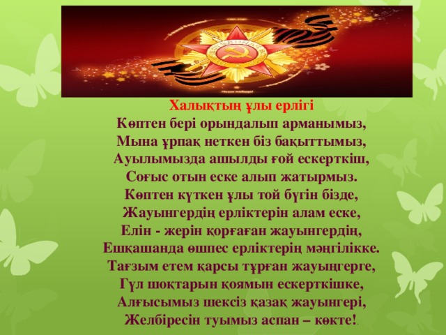 Халықтың ұлы ерлігі  Көптен бері орындалып арманымыз,  Мына ұрпақ неткен біз бақыттымыз,  Ауылымызда ашылды ғой ескерткіш,  Соғыс отын еске алып жатырмыз.  Көптен күткен ұлы той бүгін бізде,  Жауынгердің ерліктерін алам еске,  Елін - жерін қорғаған жауынгердің,  Ешқашанда өшпес ерліктерің мәңгілікке.  Тағзым етем қарсы тұрған жауыңгерге,  Гүл шоқтарын қоямын ескерткішке,  Алғысымыз шексіз қазақ жауынгері,  Желбіресін туымыз аспан – көкте! .