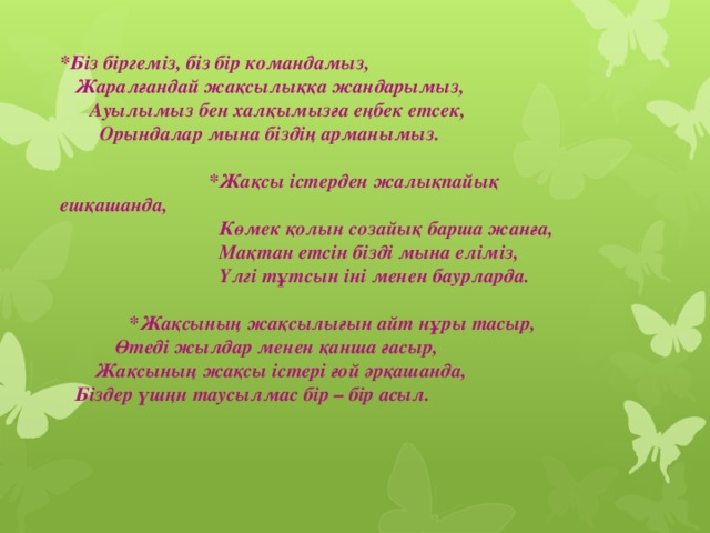 *Біз біргеміз, біз бір командамыз,  Жаралғандай жақсылыққа жандарымыз,  Ауылымыз бен халқымызға еңбек етсек,  Орындалар мына біздің арманымыз.    *Жақсы істерден жалықпайық ешқашанда,  Көмек қолын созайық барша жанға,  Мақтан етсін бізді мына еліміз,  Үлгі тұтсын іні менен баурларда.    *Жақсының жақсылығын айт нұры тасыр,  Өтеді жылдар менен қанша ғасыр,  Жақсының жақсы істері ғой әрқашанда,  Біздер үшңн таусылмас бір – бір асыл.